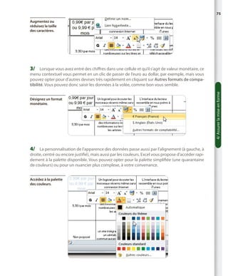75
Augmentez ou
réduisez la taille
des caractères.

3/	 Lorsque vous avez entré des chiffres dans une cellule et qu’il s’agit de valeur monétaire, ce

Désignez un format
monétaire.

4/	 La personnalisation de l’apparence des données passe aussi par l’alignement (à gauche, à

droite, centré ou encore justifié), mais aussi par les couleurs. Excel vous propose d’accéder rapidement à la palette disponible. Vous pouvez opter pour la palette simplifiée (une quarantaine
de couleurs) ou pour un nuancier plus complexe, à votre convenance.
Accédez à la palette
des couleurs.

4/ Assurer la mise en forme

menu contextuel vous permet en un clic de passer de l’euro au dollar, par exemple, mais vous
pouvez opter pour d’autres devises très rapidement en cliquant sur Autres formats de compatibilité. Vous pouvez donc saisir les données à la volée, comme bon vous semble.

 