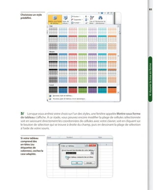 85

4/ Assurer la mise en forme

Choisissez un style
prédéfini.

5/	 Lorsque vous arrêtez votre choix sur l’un des styles, une fenêtre appelée Mettre sous forme

de tableau s’affiche. À ce stade, vous pouvez encore modifier la plage de cellules sélectionnée
soit en saisissant directement les coordonnées de cellules avec votre clavier, soit en cliquant sur
le bouton de sélection qui se trouve à droite du champ, puis en dessinant la plage de sélection
à l’aide de votre souris.
Si votre tableau
comprend des
en-têtes (ou
étiquettes de
colonnes), cochez la
case adaptée.

 