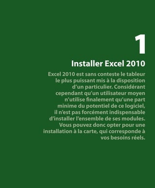 1

Installer Excel 2010

Excel 2010 est sans conteste le tableur
le plus puissant mis à la disposition
d’un particulier. Considérant
cependant qu’un utilisateur moyen
n’utilise finalement qu’une part
minime du potentiel de ce logiciel,
il n’est pas forcément indispensable
d’installer l’ensemble de ses modules.
Vous pouvez donc opter pour une
installation à la carte, qui corresponde à
vos besoins réels.

 