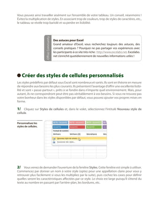 Office Community

Vous pouvez ainsi travailler aisément sur l’ensemble de votre tableau. Un conseil, néanmoins !
Évitez la multiplication de styles. En associant trop de couleurs, trop de styles de caractères, etc.,
le tableau se révèle trop bariolé et va perdre en lisibilité.

Des astuces pour Excel
Grand amateur d’Excel, vous recherchez toujours des astuces, des
conseils pratiques ? Pourquoi ne pas partager vos expériences avec
les participants à ce site très riche : http://www.excelabo.net. Excelabo.
net s’enrichit quotidiennement de nouvelles informations utiles !

Créer des styles de cellules personnalisés
 
Les styles prédéfinis par défaut sous Excel sont nombreux et variés. Ils sont en théorie en mesure
de répondre aux besoins les plus courants. Ils présentent l’avantage d’offrir une excellente lisibilité et sont « passe-partout », prêts à se fondre dans n’importe quel environnement. Mais, pour
autant, ils ne correspondront peut-être pas véritablement à vos besoins. Si vous ne trouvez pas
votre bonheur dans les styles disponibles par défaut, vous pouvez ajouter vos propres mises en
forme.

1/	 Cliquez sur Styles de cellules et, dans le volet, sélectionnez l’intitulé Nouveau style de
cellule.

Personnalisez les
styles de cellules.

2/	 Vous venez de demander l’ouverture de la fenêtre Styles. Cette fenêtre est simple à utiliser.

Commencez par donner un nom à votre style (optez pour une appellation claire pour vous y
retrouver plus facilement si vous les multipliez par la suite), puis cochez les cases pour définir
quelles seront les caractéristiques affectées par ce style. Le choix est large puisqu’il s’étend du
texte au nombre en passant par l’arrière-plan, les bordures, etc.

 