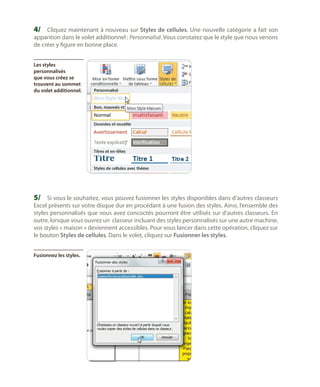 4/	 Cliquez maintenant à nouveau sur Styles de cellules. Une nouvelle catégorie a fait son
apparition dans le volet additionnel : Personnalisé. Vous constatez que le style que nous venons
de créer y figure en bonne place.
Les styles
personnalisés
que vous créez se
trouvent au sommet
du volet additionnel.

5/	 Si vous le souhaitez, vous pouvez fusionner les styles disponibles dans d’autres classeurs

Excel présents sur votre disque dur en procédant à une fusion des styles. Ainsi, l’ensemble des
styles personnalisés que vous avez concoctés pourront être utilisés sur d’autres classeurs. En
outre, lorsque vous ouvrez un classeur incluant des styles personnalisés sur une autre machine,
vos styles « maison » deviennent accessibles. Pour vous lancer dans cette opération, cliquez sur
le bouton Styles de cellules. Dans le volet, cliquez sur Fusionner les styles.
Fusionnez les styles.

 
