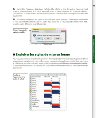 93

6/	 La fenêtre Fusionner des styles s’affiche. Elle affiche la liste des autres classeurs Excel

ouverts simultanément et à partir desquels vous pouvez fusionner les styles de cellules.
Cliquez dans la liste sur le ou les classeurs qui seront une source de fusion puis cliquez sur le
bouton OK.

7/	 Pour éviter d’importer des styles en doublon, une alerte apparaît à l’écran et vous demande
si vous souhaitez fusionner avec des styles déjà existants. Si vous cliquez sur le bouton Non,
seuls les styles différents seront fusionnés.

Exploiter les styles de mise en forme
 
Pour vous assurer que les différents exercices décrits précédemment dans ce chapitre sont bien
acquis et que les options de mise en forme que nous avons évoquées sont maîtrisées, reprenons
le tableau de notation que nous avons utilisé pour découvrir la Mise en forme conditionnelle.
Si les notes inférieures à 8 et supérieures à 15 sont clairement identifiées, il reste des éléments
à améliorer.

Améliorez
l’apparence de la
feuille de calcul.

4/ Assurer la mise en forme

Évitez d’importer les
styles en double.

 