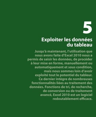 5

Exploiter les données
du tableau

Jusqu’à maintenant, l’utilisation que
nous avons faite d’Excel 2010 nous a
permis de saisir les données, de procéder
à leur mise en forme, manuellement ou
automatiquement et sous condition,
mais nous sommes loin d’avoir
exploité tout le potentiel du tableur.
Ce dernier intègre de nombreuses
fonctionnalités liées au traitement des
données. Fonctions de tri, de recherche,
de conversion ou de traitement
avancé, Excel 2010 est un logiciel
redoutablement efficace.

 