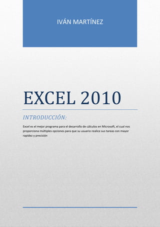 IVÁN MARTÍNEZ

EXCEL 2010
INTRODUCCIÓN:
Excel es el mejor programa para el desarrollo de cálculos en Microsoft, el cual nos
proporciona múltiples opciones para que su usuario realice sus tareas con mayor
rapidez y precisión

 