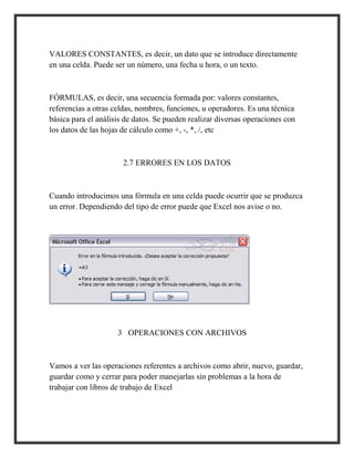 VALORES CONSTANTES, es decir, un dato que se introduce directamente
en una celda. Puede ser un número, una fecha u hora, o un texto.

FÓRMULAS, es decir, una secuencia formada por: valores constantes,
referencias a otras celdas, nombres, funciones, u operadores. Es una técnica
básica para el análisis de datos. Se pueden realizar diversas operaciones con
los datos de las hojas de cálculo como +, -, *, /, etc

2.7 ERRORES EN LOS DATOS

Cuando introducimos una fórmula en una celda puede ocurrir que se produzca
un error. Dependiendo del tipo de error puede que Excel nos avise o no.

3 OPERACIONES CON ARCHIVOS

Vamos a ver las operaciones referentes a archivos como abrir, nuevo, guardar,
guardar como y cerrar para poder manejarlas sin problemas a la hora de
trabajar con libros de trabajo de Excel

 