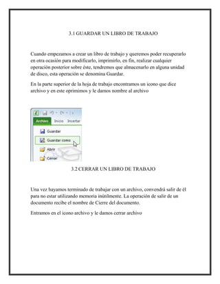 3.1 GUARDAR UN LIBRO DE TRABAJO

Cuando empezamos a crear un libro de trabajo y queremos poder recuperarlo
en otra ocasión para modificarlo, imprimirlo, en fin, realizar cualquier
operación posterior sobre éste, tendremos que almacenarlo en alguna unidad
de disco, esta operación se denomina Guardar.
En la parte superior de la hoja de trabajo encontramos un icono que dice
archivo y en este oprimimos y le damos nombre al archivo

3.2 CERRAR UN LIBRO DE TRABAJO

Una vez hayamos terminado de trabajar con un archivo, convendrá salir de él
para no estar utilizando memoria inútilmente. La operación de salir de un
documento recibe el nombre de Cierre del documento.
Entramos en el icono archivo y le damos cerrar archivo

 