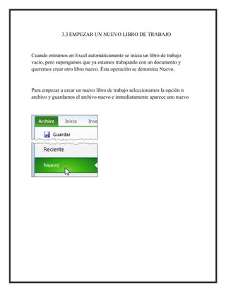 3.3 EMPEZAR UN NUEVO LIBRO DE TRABAJO

Cuando entramos en Excel automáticamente se inicia un libro de trabajo
vacío, pero supongamos que ya estamos trabajando con un documento y
queremos crear otro libro nuevo. Ésta operación se denomina Nuevo.

Para empezar a crear un nuevo libro de trabajo seleccionamos la opción n
archivo y guardamos el archivo nuevo e inmediatamente aparece uno nuevo

 