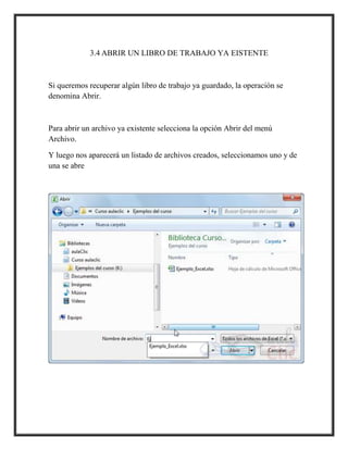 3.4 ABRIR UN LIBRO DE TRABAJO YA EISTENTE

Si queremos recuperar algún libro de trabajo ya guardado, la operación se
denomina Abrir.

Para abrir un archivo ya existente selecciona la opción Abrir del menú
Archivo.
Y luego nos aparecerá un listado de archivos creados, seleccionamos uno y de
una se abre

 
