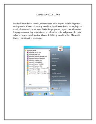1.1INICIAR EXCEL 2010

Desde el botón Inicio situado, normalmente, en la esquina inferior izquierda
de la pantalla. Coloca el cursor y haz clic sobre el botón Inicio se despliega un
menú; al colocar el cursor sobre Todos los programas , aparece otra lista con
los programas que hay instalados en tu ordenador; coloca el puntero del ratón
sobre la carpeta con el nombre Microsoft Office y haz clic sobre Microsoft
Excel, y se iniciará el programa.

 