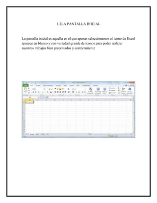1.2LA PANTALLA INICIAL

La pantalla inicial es aquella en el que apenas seleccionamos el icono de Excel
aparece en blanco y con variedad grande de iconos para poder realizar
nuestros trabajos bien precentados y correctamente

 