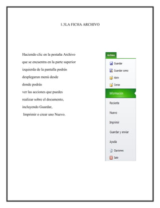 1.3LA FICHA ARCHIVO

Haciendo clic en la pestaña Archivo
que se encuentra en la parte superior
izquierda de la pantalla podrás
desplegarun menú desde
donde podrás
ver las acciones que puedes
realizar sobre el documento,
incluyendo Guardar,
Imprimir o crear uno Nuevo.

 