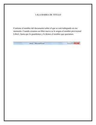 1.4LA BARRA DE TITULO

Contiene el nombre del documento sobre el que se está trabajando en ese
momento. Cuando creamos un libro nuevo se le asigna el nombre provisional
Libro1, hasta que lo guardemos y le demos el nombre que queramos.

 