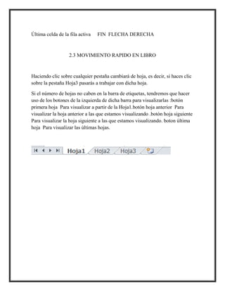 Última celda de la fila activa

FIN FLECHA DERECHA

2.3 MOVIMIENTO RAPIDO EN LIBRO

Haciendo clic sobre cualquier pestaña cambiará de hoja, es decir, si haces clic
sobre la pestaña Hoja3 pasarás a trabajar con dicha hoja.
Si el número de hojas no caben en la barra de etiquetas, tendremos que hacer
uso de los botones de la izquierda de dicha barra para visualizarlas :botón
primera hoja Para visualizar a partir de la Hoja1.botón hoja anterior Para
visualizar la hoja anterior a las que estamos visualizando .botón hoja siguiente
Para visualizar la hoja siguiente a las que estamos visualizando. boton última
hoja Para visualizar las últimas hojas.

 