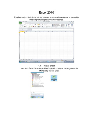 Excel 2010
Excel es un tipo de hoja de cálculo que nos sirve para hacer desde la operación
más simple hasta préstamos hipotecarios.

1.1

iniciar excel

para abrir Excel debemos ir al botón de inicio buscar los programas de
Microsoft y buscar Excel

 