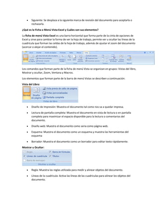  Siguiente: Se desplaza a la siguiente marca de revisión del documento para aceptarla o
rechazarla.
¿Qué es la Ficha o Menú Vista Excel y Cuáles son sus elementos?
La ficha de menú Vista Excel es una barra horizontal que forma parte de la cinta de opciones de
Excel y sirve para cambiar la forma de ver la hoja de trabajo, permite ver u ocultar las líneas de la
cuadrícula que forman las celdas de la hoja de trabajo, además de ajustar el zoom del documento
(acercar o alejar el contenido).
Los comandos que forman parte de la ficha de menú Vista se organizan en grupos: Vistas del libro,
Mostrar y ocultar, Zoom, Ventana y Macros.
Los elementos que forman parte de la barra de menú Vistas se describen a continuación:
Vista del Libro:
 Diseño de Impresión: Muestra el documento tal como nos va a quedar impresa.
 Lectura de pantalla completa: Muestra el documento en vista de lectura o en pantalla
completa para maximizar el espacio disponible para la lectura o comentarios del
documento.
 Diseño web: Muestra el documento como seria como página web.
 Esquema: Muestra el documento como un esquema y muestra las herramientas del
esquema
 Borrador: Muestra el documento como un borrador para editar texto rápidamente.
Mostrar u Ocultar:
 Regla: Muestra las reglas utilizada para medir y alinear objetos del documento.
 Líneas de la cuadricula: Activa las líneas de las cuadriculas para alinear los objetos del
documento.
 