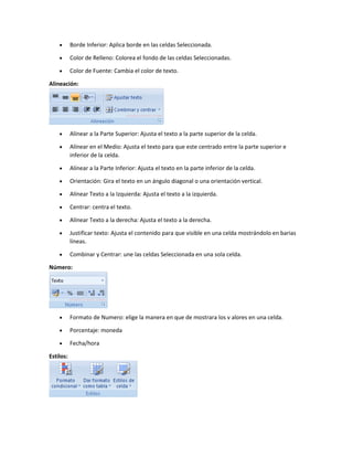  Borde Inferior: Aplica borde en las celdas Seleccionada.
 Color de Relleno: Colorea el fondo de las celdas Seleccionadas.
 Color de Fuente: Cambia el color de texto.
Alineación:
 Alínear a la Parte Superior: Ajusta el texto a la parte superior de la celda.
 Alínear en el Medio: Ajusta el texto para que este centrado entre la parte superior e
inferior de la celda.
 Alínear a la Parte Inferior: Ajusta el texto en la parte inferior de la celda.
 Orientación: Gira el texto en un ángulo diagonal o una orientación vertical.
 Alínear Texto a la Izquierda: Ajusta el texto a la izquierda.
 Centrar: centra el texto.
 Alínear Texto a la derecha: Ajusta el texto a la derecha.
 Justificar texto: Ajusta el contenido para que visible en una celda mostrándolo en barias
líneas.
 Combinar y Centrar: une las celdas Seleccionada en una sola celda.
Número:
 Formato de Numero: elige la manera en que de mostrara los v alores en una celda.
 Porcentaje: moneda
 Fecha/hora
Estilos:
 
