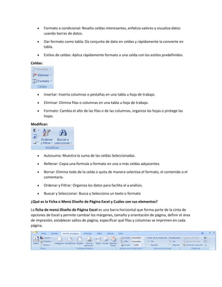  Formato a condicional: Resalta celdas interesantes, enfatiza valores y visualiza datos
usando barras de datos.
 Dar formato como tabla: Da conjunto de dato en celdas y rápidamente la convierte en
tabla.
 Estilos de celdas: Aplica rápidamente formato a una celda con los estilos predefinidos.
Celdas:
 Insertar: Inserta columnas o pestañas en una tabla u hoja de trabajo.
 Eliminar: Elimina filas o columnas en una tabla u hoja de trabajo.
 Formato: Cambia el alto de las filas o de las columnas, organiza las hojas o protege las
hojas.
Modificar:
 Autosuma: Muestra la suma de las celdas Seleccionadas.
 Rellenar: Copia una formula o formato en una o más celdas adyacentes.
 Borrar: Elimina todo de la celda o quita de manera selectiva el formato, el contenido o el
comentario.
 Ordenar y Filtrar: Organiza los datos para facilita el a análisis.
 Buscar y Seleccionar: Busca y Selecciona un texto o formato
¿Qué es la Ficha o Menú Diseño de Página Excel y Cuáles son sus elementos?
La ficha de menú Diseño de Página Excel es una barra horizontal que forma parte de la cinta de
opciones de Excel y permite cambiar los márgenes, tamaño y orientación de página, definir el área
de impresión, establecer saltos de página, especificar qué filas y columnas se imprimen en cada
página.
 