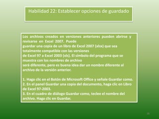 28
Los archivos creados en versiones anteriores pueden abrirse y
revisarse en Excel 2007. Puede
guardar una copia de un libro de Excel 2007 (xlsx) que sea
totalmente compatible con las versiones
de Excel 97 a Excel 2003 (xls). El símbolo del programa que se
muestra con los nombres de archivo
será diferente, pero es buena idea dar un nombre diferente al
archivo de la versión anterior.
1. Haga clic en el Botón de Microsoft Office y señale Guardar como.
2. En el panel Guardar una copia del documento, haga clic en Libro
de Excel 97-2003.
3. En el cuadro de diálogo Guardar como, teclee el nombre del
archivo. Haga clic en Guardar.
Habilidad 22: Establecer opciones de guardado
 