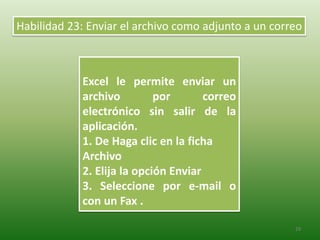 29
Excel le permite enviar un
archivo por correo
electrónico sin salir de la
aplicación.
1. De Haga clic en la ficha
Archivo
2. Elija la opción Enviar
3. Seleccione por e-mail o
con un Fax .
Habilidad 23: Enviar el archivo como adjunto a un correo
 