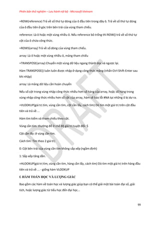 Phiên bản thử nghiệm – Lưu hành nội bộ - Microsoft Vietnam
99
=ROW(reference) Trả về số thứ tự dòng của ô đầu tiên trong dãy ô. Trả về số thứ tự dòng
của ô đầu tiên ở góc trên bên trái của vùng tham chiếu.
reference: Là ô hoặc một vùng nhiều ô. Nếu reference bỏ trống thì ROW() trả về số thứ tự
cột của ô chứa công thức.
=ROWS(array) Trả về số dòng của vùng tham chiếu.
array: Là ô hoặc một vùng nhiều ô, mảng tham chiếu
=TRANSPOSE(array) Chuyển một vùng dữ liệu ngang thành dọc và ngược lại.
Hàm TRANSPOSE() luôn luôn được nhập ở dạng công thức mảng (nhấn Ctrl-Shift-Enter sau
khi nhập)
array: Là mảng dữ liệu cần hoán chuyển
Nếu số cột trong vùng nhập công thức nhiều hơn số hàng của array, hoặc số hàng trong
vùng nhập công thức nhiều hơn số cột của array, hàm sẽ báo lỗi #NA tại những ô bị ư ra.
=VLOOKUP(giá trị tìm, vùng cần tìm, cột cần lấy, cách tìm) Dò tìm một giá trị trên cột đầu
tiên và trả về ...
Hàm tìm kiếm và tham chiếu theo cột.
Vùng cần tìm: thường để ở chế độ giá trị tuyệt đối: $
Cột cần lấy: ở vùng cần tìm.
Cách tìm: Tìm theo 2 giá trị:
0: Cột bên trái của vùng cần tìm không sắp xếp (ngầm định)
1: Sắp xếp tăng ần.
=HLOOKUP(giá trị tìm, vùng cần tìm, hàng cần lấy, cách tìm) Dò tìm một giá trị trên hàng đầu
tiên và trả về ... - giống hàm VLOOKUP
f. HÀM TOÁN HỌC VÀ LƯỢNG GIÁC
Bao gồm các hàm về toán học và lượng giác giúp bạn có thể giải một bài toán đại số, giải
tích, hoặc lượng giác từ tiểu học đến đại học...
 