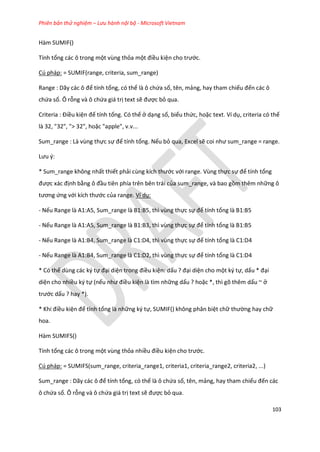 Phiên bản thử nghiệm – Lưu hành nội bộ - Microsoft Vietnam
103
Hàm SUMIF()
Tính tổng các ô trong một vùng thỏa một điều kiện cho trước.
Cú pháp: = SUMIF(range, criteria, sum_range)
Range : Dãy các ô để tính tổng, có thể là ô chứa số, tên, mảng, hay tham chiếu đến các ô
chứa số. Ô rỗng và ô chứa giá trị text sẽ được bỏ qua.
Criteria : Điều kiện để tính tổng. Có thể ở dạng số, biểu thức, hoặc text. Ví dụ, criteria có thể
là 32, "32", "> 32", hoặc "apple", v.v...
Sum_range : Là vùng thực sự để tính tổng. Nếu bỏ qua, Excel sẽ coi như sum_range = range.
Lưu {:
* Sum_range không nhất thiết phải cùng kích thước với range. Vùng thực sự để tính tổng
được xác định bằng ô đầu tiên phía trên bên trái của sum_range, và bao gồm thêm những ô
tương ứng với kích thước của range. Ví dụ:
- Nếu Range là A1:A5, Sum_range là B1:B5, thì vùng thực sự để tính tổng là B1:B5
- Nếu Range là A1:A5, Sum_range là B1:B3, thì vùng thực sự để tính tổng là B1:B5
- Nếu Range là A1:B4, Sum_range là C1:D4, thì vùng thực sự để tính tổng là C1:D4
- Nếu Range là A1:B4, Sum_range là C1:D2, thì vùng thực sự để tính tổng là C1:D4
* Có thể dùng các ký tự đại diện trong điều kiện: dấu ? đại diện cho một ký tự, dấu * đại
diện cho nhiều ký tự (nếu như điều kiện là tìm những dấu ? hoặc *, thì gõ thêm dấu ~ ở
trước dấu ? hay *).
* Khi điều kiện để tính tổng là những ký tự, SUMIF() không phân biệt chữ thường hay chữ
hoa.
Hàm SUMIFS()
Tính tổng các ô trong một vùng thỏa nhiều điều kiện cho trước.
Cú pháp: = SUMIFS(sum_range, criteria_range1, criteria1, criteria_range2, criteria2, ...)
Sum_range : Dãy các ô để tính tổng, có thể là ô chứa số, tên, mảng, hay tham chiếu đến các
ô chứa số. Ô rỗng và ô chứa giá trị text sẽ được bỏ qua.
 