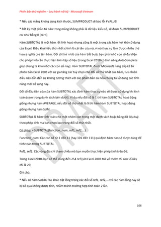 Phiên bản thử nghiệm – Lưu hành nội bộ - Microsoft Vietnam
106
* Nếu các mảng không cùng kích thước, SUMPRODUCT sẽ báo lỗi #VALUE!
* Bất kz một phần tử nào trong mảng không phải là dữ liệu kiểu số, sẽ được SUMPRODUCT
coi như bằng 0 (zero)
Hàm SUBTOTAL là một hàm rất linh hoạt nhưng cũng là một trong các hàm hơi khó sử dụng
của Excel. Điều khó hiểu thứ nhất chính là cái tên của nó, vì nó thực sự làm được nhiều thứ
hơn { nghĩa của tên hàm. Đối số thứ nhất của hàm bắt buộc bạn phải nhớ con số đại diện
cho phép tính cần thực hiện trên tập số liệu (trong Excel 2010 có tính năng AutoComplete
giúp chúng ta khỏi nhớ các con số này). Hàm SUBTOTAL được Microsoft nâng cấp kể từ
phiên bản Excel 2003 với sự gia tăng các tuz chọn cho đối số thứ nhất của hàm, tuy nhiên
điều này dẫn đến sự không tương thích với các phiên bản cũ nếu chúng ta sử dụng các tính
năng mới bổ sung này.
Đối số đầu tiên của của hàm SUBTOTAL xác định hàm thực sự nào sẽ được sử dụng khi tính
toán (xem trong anh sách bên ưới). Ví dụ nếu đối số là 1 thì hàm SUBTOTAL hoạt động
giống nhưng hàm AVERAGE, nếu đối số thứ nhất là 9 thì hàm hàm SUBTOTAL hoạt động
giống nhưng hàm SU .
SUBTOTAL là hàm tính toán cho một nhóm con trong một danh sách hoặc bảng dữ liệu tuz
theo phép tính mà bạn chọn lựa trong đối số thứ nhất.
Cú pháp: = SUBTOTAL(function_num, ref1, ref2,...)
Function_num: Các con số từ 1 đến 11 (hay 101 đến 111) qui định hàm nào sẽ được ùng để
tính toán trong SUBTOTAL
Ref1, ref2: Các vùng địa chỉ tham chiếu mà bạn muốn thực hiện ph p tính trên đó.
Trong Excel 2010, bạn có thể ùng đến 254 ref (với Excel 2003 trở vế trước thì con số này
chỉ là 29)
Ghi chú:
* Nếu có hàm SUBTOTAL khác đặt lồng trong các đối số ref1, ref2,... thì các hàm lồng này sẽ
bị bỏ qua không được tính, nhằm tránh trường hợp tính toán 2 lần.
 