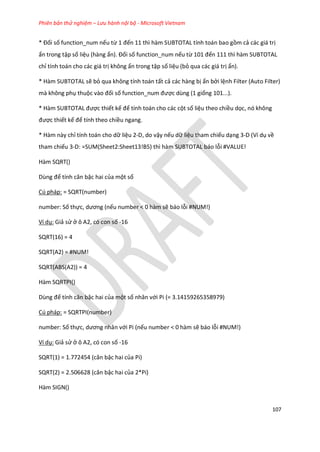 Phiên bản thử nghiệm – Lưu hành nội bộ - Microsoft Vietnam
107
* Đối số function_num nếu từ 1 đến 11 thì hàm SUBTOTAL tính toán bao gồm cả các giá trị
ẩn trong tập số liệu (hàng ẩn). Đối số function_num nếu từ 101 đến 111 thì hàm SUBTOTAL
chỉ tính toán cho các giá trị không ẩn trong tập số liệu (bỏ qua các giá trị ẩn).
* Hàm SUBTOTAL sẽ bỏ qua không tính toán tất cả các hàng bị ẩn bởi lệnh Filter (Auto Filter)
mà không phụ thuộc vào đối số function_num được dùng (1 giống 101...).
* Hàm SUBTOTAL được thiết kế để tính toán cho các cột số liệu theo chiều dọc, nó không
được thiết kế để tính theo chiều ngang.
* Hàm này chỉ tính toán cho dữ liệu 2-D, do vậy nếu dữ liệu tham chiếu dạng 3-D (Ví dụ về
tham chiếu 3-D: =SUM(Sheet2:Sheet13!B5) thì hàm SUBTOTAL báo lỗi #VALUE!
Hàm SQRT()
Dùng để tính căn bậc hai của một số
Cú pháp: = SQRT(number)
number: Số thực, ương (nếu number < 0 hàm sẽ báo lỗi #NUM!)
Ví dụ: Giả sử ở ô A2, có con số -16
SQRT(16) = 4
SQRT(A2) = #NUM!
SQRT(ABS(A2)) = 4
Hàm SQRTPI()
Dùng để tính căn bậc hai của một số nhân với Pi (= 3.14159265358979)
Cú pháp: = SQRTPI(number)
number: Số thực, ương nhân với Pi (nếu number < 0 hàm sẽ báo lỗi #NUM!)
Ví dụ: Giả sử ở ô A2, có con số -16
SQRT(1) = 1.772454 (căn bậc hai của Pi)
SQRT(2) = 2.506628 (căn bậc hai của 2*Pi)
Hàm SIGN()
 