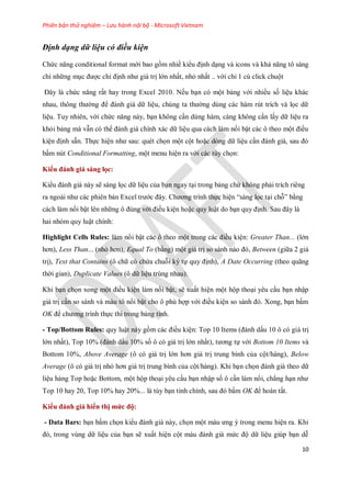 Phiên bản thử nghiệm – Lưu hành nội bộ - Microsoft Vietnam
10
Định dạng dữ liệu có điều kiện
Chức năng conditional format mới bao gồm nhiề kiểu định dạng và icons và khả năng tô sáng
chỉ những mục được chỉ định như giá trị lớn nhất, nhỏ nhất .. với chỉ 1 cú click chuột
Đây là chức năng rất hay trong Excel 2010. N u bạn có một bảng với nhiều s liệu khác
nhau, thông thường để đánh giá dữ liệu, chúng ta thường dùng các hàm rút trích và l c dữ
liệu. Tuy nhiên, với chức năng này, bạn không cần dùng hàm, càng không cần lấy dữ liệu ra
khỏi bảng mà vẫn có thể đánh giá chính xác dữ liệu qua cách làm nổi bật các ô theo một điều
kiện định sẵn. Th c hiện như sau: quét ch n một cột hoặc dòng dữ liệu cần đánh giá, sau đó
bấm nút Conditional Formatting, một menu hiện ra với các tùy ch n:
Kiểu đánh giá sàng lọc:
Kiểu đánh giá này sẽ sàng l c dữ liệu của bạn ngay tại trong bảng chứ không phải trích riêng
ra ngoài như các phiên bản Excel trước đây. Chương trình th c hiện ―sàng l c tại chỗ‖ bằng
cách làm nổi bật lên những ô đúng với điều kiện hoặc quy luật do bạn quy định. Sau đây là
hai nhóm quy luật chính:
Highlight Cells Rules: làm nổi bật các ô theo một trong các điều kiện: Greater Than... (lớn
hơn), Less Than... (nhỏ hơn), Equal To (bằng) một giá trị so sánh nào đó, Between (giữa 2 giá
trị), Text that Contains (ô chữ có chứa chuỗi ký t quy định), A Date Occurring (theo quãng
thời gian), Duplicate Values (ô dữ liệu trùng nhau).
Khi bạn ch n xong một điều kiện làm nổi bật, sẽ xuất hiện một hộp thoại yêu cầu bạn nhập
giá trị cần so sánh và màu tô nổi bật cho ô phù hợp với điều kiện so sánh đó. Xong, bạn bấm
OK để chương trình th c thi trong bảng tính.
- Top/Bottom Rules: quy luật này gồm các điều kiện: Top 10 Items (đánh dấu 10 ô có giá trị
lớn nhất), Top 10% (đánh dấu 10% s ô có giá trị lớn nhất), tương t với Bottom 10 Items và
Bottom 10%, Above Average (ô có giá trị lớn hơn giá trị trung bình của cột/hàng), Below
Average (ô có giá trị nhỏ hơn giá trị trung bình của cột/hàng). Khi bạn ch n đánh giá theo dữ
liệu hàng Top hoặc Bottom, một hộp thoại yêu cầu bạn nhập s ô cần làm nổi, chẳng hạn như
Top 10 hay 20, Top 10% hay 20%... là tùy bạn tinh chỉnh, sau đó bấm OK để hoàn tất.
Kiểu đánh giá hiển thị mức độ:
- Data Bars: bạn bấm ch n kiểu đánh giá này, ch n một màu ưng ý trong menu hiện ra. Khi
đó, trong vùng dữ liệu của bạn sẽ xuất hiện cột màu đánh giá mức độ dữ liệu giúp bạn dễ
 
