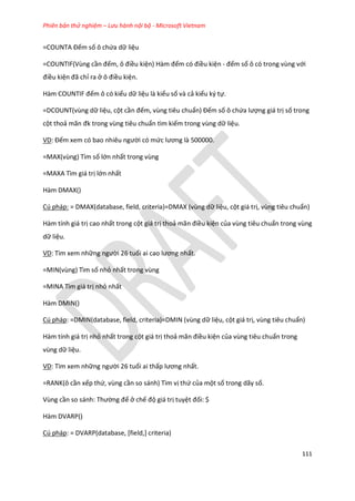 Phiên bản thử nghiệm – Lưu hành nội bộ - Microsoft Vietnam
111
=COUNTA Đếm số ô chứa dữ liệu
=COUNTIF(Vùng cần đếm, ô điều kiện) Hàm đếm có điều kiện - đếm số ô có trong vùng với
điều kiện đã chỉ ra ở ô điều kiện.
Hàm COUNT F đếm ô có kiểu dữ liệu là kiểu số và cả kiểu ký tự.
=DCOUNT(vùng dữ liệu, cột cần đếm, vùng tiêu chuẩn) Đếm số ô chứa lượng giá trị số trong
cột thoả mãn đk trong vùng tiêu chuẩn tìm kiếm trong vùng dữ liệu.
VD: Đếm xem có bao nhiêu người có mức lương là 500000.
=MAX(vùng) Tìm số lớn nhất trong vùng
=MAXA Tìm giá trị lớn nhất
Hàm DMAX()
Cú pháp: = DMAX(database, field, criteria)=DMAX (vùng dữ liệu, cột giá trị, vùng tiêu chuẩn)
Hàm tính giá trị cao nhất trong cột giá trị thoả mãn điều kiện của vùng tiêu chuẩn trong vùng
dữ liệu.
VD: Tìm xem những người 26 tuổi ai cao lương nhất.
=MIN(vùng) Tìm số nhỏ nhất trong vùng
=MINA Tìm giá trị nhỏ nhất
Hàm DMIN()
Cú pháp: =DMIN(database, field, criteria)=DMIN (vùng dữ liệu, cột giá trị, vùng tiêu chuẩn)
Hàm tính giá trị nhỏ nhất trong cột giá trị thoả mãn điều kiện của vùng tiêu chuẩn trong
vùng dữ liệu.
VD: Tìm xem những người 26 tuổi ai thấp lương nhất.
=RANK(ô cần xếp thứ, vùng cần so sánh) Tìm vị thứ của một số trong dãy số.
Vùng cần so sánh: Thường để ở chế độ giá trị tuyệt đối: $
Hàm DVARP()
Cú pháp: = DVARP(database, [field,] criteria)
 