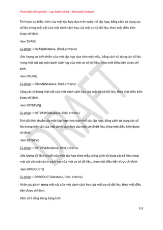 Phiên bản thử nghiệm – Lưu hành nội bộ - Microsoft Vietnam
112
Tính toán sự biến thiên của một tập hợp dựa trên toàn thể tập hợp, bằng cách sử dụng các
số liệu trong một cột của một danh sách hay của một cơ sở dữ liệu, theo một điều kiện
được chỉ định.
Hàm DVAR()
Cú pháp: = DVAR(database, [field,] criteria)
Ước lượng sự biến thiên của một tập hợp dựa trên một mẫu, bằng cách sử dụng các số liệu
trong một cột của một danh sách hay của một cơ sở dữ liệu, theo một điều kiện được chỉ
định.
Hàm DSUM()
Cú pháp: = DSUM(database, field, criteria)
Cộng các số trong một cột của một danh sách hay của một cơ sở dữ liệu, theo một điều kiện
được chỉ định.
Hàm DSTDEVP()
Cú pháp: = DSTDEVP(database, field, criteria)
Tính độ lệch chuẩn của một tập hợp theo toàn thể các tập hợp, bằng cách sử dụng các số
liệu trong một cột của một danh sách hay của một cơ sở dữ liệu, theo một điều kiện được
chỉ định.
Hàm DSTDEV()
Cú pháp: = DSTDEV(database, field, criteria)
Ước lượng độ lệch chuẩn của một tập hợp theo mẫu, bằng cách sử dụng các số liệu trong
một cột của một danh sách hay của một cơ sở dữ liệu, theo một điều kiện được chỉ định.
Hàm DPRODUCT()
Cú pháp: = DPRODUCT(database, field, criteria)
Nhân các giá trị trong một cột của một danh sách hay của một cơ sở dữ liệu, theo một điều
kiện được chỉ định.
Đếm số ô rỗng trong bảng tính
 