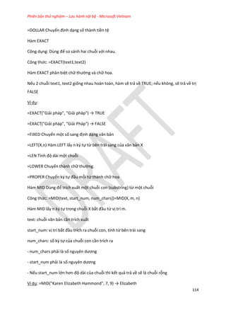 Phiên bản thử nghiệm – Lưu hành nội bộ - Microsoft Vietnam
114
=DOLLAR Chuyển định dạng số thành tiền tệ
Hàm EXACT
Công dụng: Dùng để so sánh hai chuỗi với nhau.
Công thức: =EXACT(text1,text2)
Hàm EXACT phân biệt chữ thường và chữ hoa.
Nếu 2 chuỗi text1, text2 giống nhau hoàn toàn, hàm sẽ trả về TRUE; nếu không, sẽ trả về trị
FALSE
Ví dụ:
=EXACT("Giải pháp", "Giải pháp") → TRUE
=EXACT("Giải pháp", "Giải Pháp") → FALSE
=FIXED Chuyển một số sang định dạng văn bản
=LEFT(X,n) Hàm LEFT lấy n ký tự từ bên trái sang của văn bản X
=LEN Tính độ dài một chuỗi
=LOWER Chuyển thành chữ thường.
=PROPER Chuyển ký tự đầu mỗi từ thành chữ hoa
Hàm D Dùng để trích xuất một chuỗi con (substring) từ một chuỗi
Công thức: =MID(text, start_num, num_chars])=MID(X, m, n)
Hàm MID lấy n ký tự trong chuỗi X bắt đầu từ vị trí m.
text: chuỗi văn bản cần trích xuất
start_num: vị trí bắt đầu trích ra chuỗi con, tính từ bên trái sang
num_chars: số ký tự của chuỗi con cần trích ra
- num_chars phải là số nguyên ương
- start_num phải là số nguyên ương
- Nếu start_num lớn hơn độ dài của chuỗi thì kết quả trả về sẽ là chuỗi rỗng
Ví dụ: = D("Karen Elizabeth Hammon ", 7, 9) → Elizabeth
 