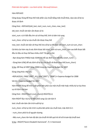 Phiên bản thử nghiệm – Lưu hành nội bộ - Microsoft Vietnam
115
Hàm REPLACE
Công dụng: Dùng để thay thế một phần của chuỗi bằng một chuỗi khác, dựa vào số ký tự
được chỉ định
Công thức: =REPLACE(old_text, start_num, num_chars, new_text)
old_text: chuỗi văn bản cần được xử lý
start_num: vị trí bắt đầu tìm cái sẽ thay thế, tính từ bên trái sang
num_chars: số ký tự của chuỗi cần được thay thế
new_text: chuỗi văn bản sẽ thay thế cho số ký tự đã chọn bởi start_num và num_chars
Cái khó của hàm này là xác định được bởi start_num và num_chars. Làm sao biết được bắt
đầu từ đâu và thay thế bao nhiêu chữ? Tôi gợi ý nhé:
- Bạn dùng hàm FIND() hoặc SEARCH() để xác định vị trí bắt đầu (start_num)
- Dùng hàm LEN() để xác định số ký tự của chuỗi sẽ được thay thế (num_chars)
Ví dụ: đế thay số 2007 bằng 2008 trong câu Expense Budget for 2007
Dùng công thức như sau:
=REPLACE(A1, F ND("2007", A1), LEN("2007"), "2008")→ Expense Bu get for 2008
Với A1 = Expense Budget for 2007
Hàm RIGHT Dùng để trích xuất phần bên phải của một chuỗi một hoặc nhiều ký tự tùy theo
sự chỉ định của bạn
Công thức: =RIGHT(text [,num_chars])=RIGHT(X,n)
Hàm RIGHT lấy n ký tự từ bên phải sang của văn bản X
text: chuỗi văn bản cần trích xuất ký tự
num_chars: số ký tự cần trích ra phía bên phải của chuỗi text, mặc định là 1
- num_chars phải là số nguyên ương
- Nếu num_chars lớn hơn độ dài của chuỗi thì kết quả trả về sẽ là toàn bộ chuỗi text
Ví dụ: =R GHT("Karen Elizabeth Hammon ", 7) → Hammon
 