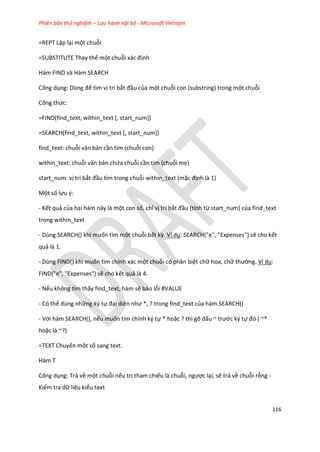 Phiên bản thử nghiệm – Lưu hành nội bộ - Microsoft Vietnam
116
=REPT Lặp lại một chuỗi
=SUBSTITUTE Thay thế một chuỗi xác định
Hàm FIND và Hàm SEARCH
Công dụng: Dùng để tìm vị trí bắt đầu của một chuỗi con (substring) trong một chuỗi
Công thức:
=FIND(find_text, within_text [, start_num])
=SEARCH(find_text, within_text [, start_num])
find_text: chuỗi văn bản cần tìm (chuỗi con)
within_text: chuỗi văn bản chứa chuỗi cần tìm (chuỗi mẹ)
start_num: vị trí bắt đầu tìm trong chuỗi within_text (mặc định là 1)
Một số lưu {:
- Kết quả của hai hàm này là một con số, chỉ vị trí bắt đầu (tính từ start_num) của find_text
trong within_text
- Dùng SEARCH() khi muốn tìm một chuỗi bất kz. Ví dụ: SEARCH("e", "Expenses") sẽ cho kết
quả là 1.
- Dùng FIND() khi muốn tìm chính xác một chuỗi có phân biệt chữ hoa, chữ thường. Ví dụ:
FIND("e", "Expenses") sẽ cho kết quả là 4.
- Nếu không tìm thấy find_text, hàm sẽ báo lỗi #VALUE
- Có thể dùng những ký tự đại diện như *, ? trong fin _text của hàm SEARCH()
- Với hàm SEARCH(), nếu muốn tìm chính ký tự * hoặc ? thì gõ dấu ~ trước ký tự đó ( ~*
hoặc là ~?)
=TEXT Chuyển một số sang text.
Hàm T
Công dụng: Trả về một chuỗi nếu trị tham chiếu là chuỗi, ngược lại, sẽ trả về chuỗi rỗng -
Kiểm tra dữ liệu kiểu text
 