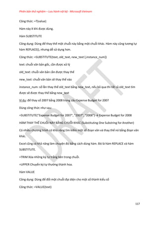 Phiên bản thử nghiệm – Lưu hành nội bộ - Microsoft Vietnam
117
Công thức: =T(value)
Hàm này ít khi được dùng.
Hàm SUBSTITUTE
Công dụng: Dùng để thay thế một chuỗi này bằng một chuỗi khác. Hàm này cũng tương tự
hàm REPLACE(), nhưng ễ sử dụng hơn.
Công thức: =SUBSTITUTE(text, old_text, new_text [,instance_num])
text: chuỗi văn bản gốc, cần được xử lý
old_text: chuỗi văn bản cần được thay thế
new_text: chuỗi văn bản sẽ thay thế vào
instance_num: số lần thay thế old_text bằng new_text, nếu bỏ qua thì tất cả old_text tìm
được sẽ được thay thế bằng new_text
Ví dụ: đế thay số 2007 bằng 2008 trong câu Expense Budget for 2007
Dùng công thức như sau:
=SUBSTITUTE("Expense Budget for 2007", "2007", "2008") → Expense Bu get for 2008
HÀM THAY THẾ CHUỖI NÀY BẰNG CHUỖI KHÁC (Substituting One Substring for Another)
Có nhiều chương trình có khả năng tìm kiếm một số đoạn văn và thay thế nó bằng đoạn văn
khác.
Excel cũng có khả năng làm chuyện đó bằng cách ùng hàm. Đó là hàm REPLACE và hàm
SUBSTITUTE.
=TRIM Xóa những ký tự trắng bên trong chuỗi.
=UPPER Chuyển ký tự thường thành hoa.
Hàm VALUE
Công dụng: Dùng để đổi một chuỗi đại diện cho một số thành kiểu số
Công thức: =VALUE(text)
 