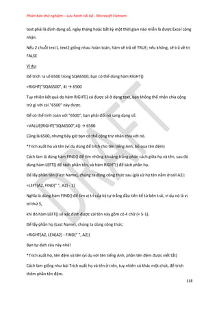 Phiên bản thử nghiệm – Lưu hành nội bộ - Microsoft Vietnam
118
text phải là định dạng số, ngày tháng hoặc bất kz một thời gian nào miễn là được Excel công
nhận.
Nếu 2 chuỗi text1, text2 giống nhau hoàn toàn, hàm sẽ trả về TRUE; nếu không, sẽ trả về trị
FALSE
Ví dụ:
Để trích ra số 6500 trong SQA6500, bạn có thể dùng hàm RIGHT()
=RIGHT("SQA6500", 4) → 6500
Tuy nhiên kết quả o hàm R GHT() có được sẽ ở dạng text, bạn không thể nhân chia cộng
trừ gì với cái "6500" này được.
Để có thể tính toán với "6500", bạn phải đổi nó sang dạng số:
=VALUE(R GHT("SQA6500",4)) → 6500
Cũng là 6500, nhưng bây giờ bạn có thể cộng trừ nhân chia với nó.
*Trích xuất họ và tên (ví dụ ùng để trích cho tên tiếng Anh, bỏ qua tên đệm)
Cách làm là ùng hàm F ND() để tìm những khoảng trắng phân cách giữa họ và tên, sau đó
ùng hàm LEFT() để tách phần tên, và hàm RIGHT() để tách phần họ.
Để lấy phần tên (First Name), chúng ta dùng công thức sau (giả sử họ tên nằm ở cell A2):
=LEFT(A2, FIND(" ", A2) - 1)
Nghĩa là ùng hàm F ND() để tìm vị trí của ký tự trắng đầu tiên kể từ bên trái, ví dụ nó là vị
trí thứ 5,
khi đó hàm LEFT() sẽ xác định được cái tên này gồm có 4 chữ (= 5-1).
Để lấy phần họ (Last Name), chúng ta dùng công thức:
=RIGHT(A2, LEN(A2) - FIND(" ", A2))
Bạn tự dịch câu này nhé!
*Trích xuất họ, tên đệm và tên (ví dụ với tên tiếng Anh, phần tên đệm được viết tắt)
Cách làm giống như bài Trích xuất họ và tên ở trên, tuy nhiên có khác một ch t, để trích
thêm phần tên đệm.
 