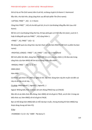 Phiên bản thử nghiệm – Lưu hành nội bộ - Microsoft Vietnam
119
Giả sử Họ và Tên (full name) nằm ở cell A2, và đang có giá trị là Karen E. Hammond
Đầu tiên, như bài trên, ùng công thức sau để tách phần Tên (first name):
=LEFT(A2, FIND(" ", A2) - 1) → Karen
Công thức FIND(" ", A2) sẽ cho kết quả là 6, là vị trí của khoảng trắng đầu tiên (sau chữ
Karen).
Để tìm vị trí của khoảng trắng thứ hai, thì bạn phải gán vị trí bắt đầu tìm (start_num) là 7,
hoặc là bằng kết quả của FIND(" ", A2) cộng thêm 1:
=FIND(" ", A2, FIND(" ",A2) + 1)
Rồi dùng kết quả của công thức này làm tham số cho hàm R GHT() để trích ra phần Họ (last
name):
=RIGHT(A2, LEN(A2) - F ND(" ", A2, F ND(" ", A2) +1)) → Hammon
Để trích phần tên đệm, dùng hàm F ND() để tìm vị trí của dấu chấm (.) rồi đưa vào trong
công thức của hàm D() để tìm ký tự đứng trước dấu chấm:
=MID(A2, FIND(".", A2) - 1, 1) → E
HÀM LOGIC
Hàm AND
Có lẽ khỏi giải thích nhỉ. AND có nghĩa là VÀ. Vậy thôi. Dùng hàm này khi muốn nói đến cái
này và cái này và cái này......
Cú pháp: AND(logical1 [, logical2] [, logical3]...)
logical: Những biểu thức sẽ được x t xem đ ng (TRUE) hay sai (FALSE)
Nếu tất cả các biểu thức đều đ ng, hàm AND() sẽ trả về giá trị TRUE, và chỉ cần 1 trong các
biểu thức sai, hàm AND() sẽ trả về giá trị FALSE.
Bạn có thể dùng hàm AND() bất cứ chỗ nào bạn muốn, nhưng thường thì hàm AND() hay
được dùng chung với hàm IF().
Ví dụ:
=IF(AND(B2 > 0, C2 > 0), "1000", "No bonus")
 