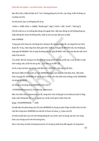 Phiên bản thử nghiệm – Lưu hành nội bộ - Microsoft Vietnam
122
Bạn để ý nhé, ở đây tôi đặt cái IF "con" không giống như ở trên, sao cũng, miễn là đừng sai
cú pháp của IF().
Và nếu thích, bạn có thể ghép tất cả lại:
=IF(A1 >= 1000, IF(A1 >= 10000, "Really big!!", Big!"), IF(A1 < 100, "Small", "Not big"))
Chĩ cần một lưu {, là những dấu đóng mở ngoặc đơn. Nếu bạn đóng và mở không đ ng l c
hoặc không đủ, Excel sẽ không hiểu, hoặc là cho các bạn kết quả sai đấy.
Hàm IFERROR
Trong quá trình thao tác với bảng tính, không ít lần chúng ta gặp lỗi, và cũng khó mà tránh
được lỗi. Ví dụ, một công thức đơn giản thôi =A/B có thể gây lỗi #DIV/0! nếu như B bằng 0,
hoặc gây lỗi #NAME? nếu A hoặc B không tồn tại, gây lỗi #REF! nếu có ô nào đó liên kết với A
hoặc B bị xóa đi...
Tuy nhiên, đôi l c ch ng ta lại cần phải lợi dụng chính những cái lỗi này, ví dụ sẽ đặt ra một
tình huống: nếu có lỗi thì làm gì đó... Gọi nôm na là BẪY LỖI.
Có lẽ vì vậy mà hàm này có hai chữ đầu là IF; IFERROR = nếu xảy ra lỗi (thì)...
MS Excel 2003 trở về trước có hàm ISERROR(value), với value là một biểu thức. Nếu biểu
thức này gặp lỗi, ISERROR() sẽ trả về giá trị TRUE, còn nếu biểu thức không có lỗi, ISERROR()
trả về giá trị FALSE.
Và ch ng ta thường dùng ISERROR() kèm với IF:
=IF(ISERROR(expression), ErrorResult, expression)
Nếu như biểu thức (expression) có lỗi, công thức trên sẽ lấy giá trị ErrorResult (một ô rỗng,
hoặc một thông báo lỗi, v.v..), ngược lại, sẽ lấy chính giá trị biểu thức đó.
Ví dụ: =IF(ISERROR(A/B), "", A/B)
Cái bất tiện khi phải dùng vừa IF() vửa ISERROR() là chúng ta phải nhập cái biểu thức hai lần:
một lần trong hàm ISERROR() và một lần ở tham số value_is_False của IF()
Có thể cái bất tiện vừa nói trên không đáng kể, tuy nhiên cách sử dụng này làm cho công
thức của chúng ta trở nên khó ùng hơn,
bởi vì nếu thay cái biểu thức(expression), thì chúng ta phải thay đổi nguyên cả công thức.
 