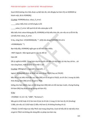 Phiên bản thử nghiệm – Lưu hành nội bộ - Microsoft Vietnam
123
Excel 2010 ường như hiểu được sự bất tiện đó, nên đã gộp hai hàm IF() và ISERROR lại
thành một, đó là FERROR()
Cú pháp: IFERROR(value, value_if_error)
_____value: Biểu thức có thể sẽ gây ra lỗi
_____value_if_error: kết quả trả về nếu value gây ra lỗi
Nếu biểu thức value không gây lỗi, IFERROR() sẽ lấy biểu thức đó, còn nếu nó có lỗi thì lấy
cái biểu thức value_if_error.
Ví dụ, công thức =IF(ISERROR(A/B), "", A/B) nếu dùng IFERROR() thì sẽ là
=IFERROR(A/B, "")
Bạn thấy đấy, IFERROR() ngắn gọn và dễ hiểu hơn nhiều.
=NOT (logical) : Đảo ngược giá trị của các đối số
Hàm OR
OR có nghĩa là HOẶC. Dùng hàm này khi muốn nói đến cái này hoặc cái này hay cái kia... cái
nào cũng được, miễn là phải có ít nhất 1 cái!
Cú pháp: OR(logical1 [, logical2] [, logical3]...)
logical: Những biểu thức sẽ được x t xem đ ng (TRUE) hay sai (FALSE)
Nếu tất cả các biểu thức đều sai, hàm OR() sẽ trả về giá trị FALSE, và chỉ cần 1 trong các biểu
thức đ ng, hàm OR() sẽ trả về giá trị TRUE.
Giống như hàm AND(), bạn có thể dùng hàm OR() bất cứ chỗ nào bạn muốn, nhưng thường
thì hàm OR() hay được dùng chung với hàm IF().
Ví dụ:
=IF(OR(B2 > 0, C2 > 0), "1000", "No bonus")
Nếu giá trị ở B2 hoặc ở C2 lớn hơn 0 (tức là chỉ cần 1 trong 2 ô lớn hơn 0), thì (thưởng)
1.000, còn nếu cả 2 ô B2 hoặc C2 đều nhỏ hơn 0, thì không thưởng chi cả.
=TRUE(): Có thể nhập trực tiếp TRUE vào trong công thức, Excel sẽ hiểu đó là một biểu thức
có giá trị TRUE mà không cần ùng đến cú pháp của hàm này
 