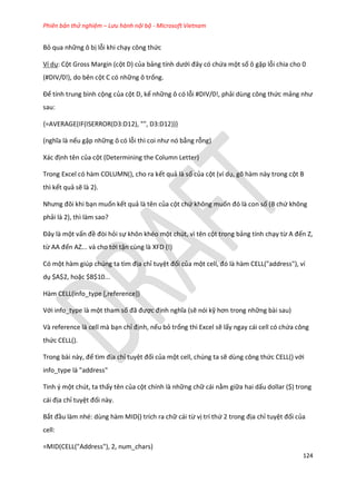 Phiên bản thử nghiệm – Lưu hành nội bộ - Microsoft Vietnam
124
Bỏ qua những ô bị lỗi khi chạy công thức
Ví dụ: Cột Gross Margin (cột D) của bảng tính ưới đây có chứa một số ô gặp lỗi chia cho 0
(#DIV/0!), do bên cột C có những ô trống.
Để tính trung bình cộng của cột D, kể những ô có lỗi #DIV/0!, phải dùng công thức mảng như
sau:
{=AVERAGE(IF(ISERROR(D3:D12), "", D3:D12))}
(nghĩa là nếu gặp những ô có lỗi thì coi như nó bằng rỗng)
ác định tên của cột (Determining the Column Letter)
Trong Excel có hàm COLUMN(), cho ra kết quả là số của cột (ví dụ, gõ hàm này trong cột B
thì kết quả sẽ là 2).
Nhưng đôi khi bạn muốn kết quả là tên của cột chứ không muốn đó là con số (B chứ không
phải là 2), thì làm sao?
Đây là một vấn đề đòi hỏi sự khôn khéo một chút, vì tên cột trong bảng tính chạy từ A đến Z,
từ AA đến AZ... và cho tới tận cùng là XFD (!)
Có một hàm gi p ch ng ta tìm địa chỉ tuyệt đối của một cell, đó là hàm CELL("a ress"), ví
dụ $A$2, hoặc $B$10...
Hàm CELL(info_type [,reference])
Với info_type là một tham số đã được định nghĩa (sẽ nói kỹ hơn trong những bài sau)
Và reference là cell mà bạn chỉ định, nếu bỏ trống thì Excel sẽ lấy ngay cái cell có chứa công
thức CELL().
Trong bài này, để tìm địa chỉ tuyệt đối của một cell, chúng ta sẽ dùng công thức CELL() với
info_type là "address"
Tinh ý một chút, ta thấy tên của cột chính là những chữ cái nằm giữa hai dấu dollar ($) trong
cái địa chỉ tuyệt đối này.
Bắt đầu làm nhé: dùng hàm MID() trích ra chữ cái từ vị trí thứ 2 trong địa chỉ tuyệt đối của
cell:
=MID(CELL("Address"), 2, num_chars)
 