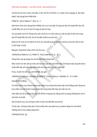 Phiên bản thử nghiệm – Lưu hành nội bộ - Microsoft Vietnam
125
Cái khó là cái num_chars này đây, vì tên cột thì có thể là 1, 2, hoặc 3 ký tự (ví dụ: A, AA hoặc
AAA). Vận dụng hàm FIND thôi:
FIND("$", CELL("address"",A2), 3) - 2
Giải thích chút nhé: Dùng hàm FIND(), tìm vị trí của dấu $ trong cái địa chỉ tuyệt đối của cell,
và bắt đầu tìm từ vị trí thứ 3 trong cái địa chỉ này.
Tại sao phải trừ đi 2? Công thức trên sẽ chỉ ra vị trí (là một con số) của dấu $ thứ hai trong
địa chỉ tuyệt đối của cell, tức là cái dấu $ phía sau tên cột,
phải trừ đi 2 tức là trừ bớt đi 2 cái $, l c này kết quả sẽ chính là số ký tự của tên cột (1 chữ,
2 chữ hoặc 3 chữ)
Bây giờ, công thức hoàn chỉnh sẽ như sau:
=MID(CELL("Address"), 2, FIND("$", CELL("address"), 3) - 2)
Công thức này áp dụng cho chính cell chứa công thức.
Nếu muốn tìm tên cột tại một cell nào đó, bạn chỉ việc thêm địa chỉ (hoặc một cái gì đó tham
chiếu đến địa chỉ này) của cell muốn tìm vào phía sau cái "address"
Ví dụ, muốn tìm tên của cell AGH68, bạn gõ:
=MID(CELL("Address", AGH68), 2, FIND("$", CELL("address", AGH68), 3) - 2) → AGH
Lập mã số tự động
Có nhiều danh mục khách hàng hoặc danh mục hàng hóa được lập mã số bằng cách dùng vài
ký tự đầu của tên khách hàng (hoặc tên hàng hóa) kết hợp với một con số.
Cách đặt mã số tự động như vậy rất dễ làm trong Excel, bằng cách sử dụng những hàm xử lý
văn bản và chuỗi.
Giả sử danh mục của chúng ta nằm ở cột A và bắt đầu tại cell A2.
Trước tiên, chúng ta hãy tách 3 ký tự đầu tiên của danh mục và định dạng cho nó thành
những chữ in hoa, bằng công thức:
UPPER(LEFT(A2, 3))
 