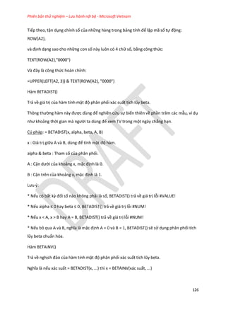 Phiên bản thử nghiệm – Lưu hành nội bộ - Microsoft Vietnam
126
Tiếp theo, tận dụng chính số của những hàng trong bảng tính để lập mã số tự động:
ROW(A2),
và định dạng sao cho những con số này luôn có 4 chữ số, bằng công thức:
TEXT(ROW(A2),"0000")
Và đây là công thức hoàn chỉnh:
=UPPER(LEFT(A2, 3)) & TEXT(ROW(A2), "0000")
Hàm BETADIST()
Trả về giá trị của hàm tính mật độ phân phối xác suất tích lũy beta.
Thông thường hàm này được ùng để nghiên cứu sự biến thiên về phần trăm các mẫu, ví dụ
như khoảng thời gian mà người ta ùng để xem TV trong một ngày chẳng hạn.
Cú pháp: = BETADIST(x, alpha, beta, A, B)
x : Giá trị giữa A và B, ùng để tính mật độ hàm.
alpha & beta : Tham số của phân phối.
A : Cận ưới của khoảng x, mặc định là 0.
B : Cận trên của khoảng x, mặc định là 1.
Lưu {:
* Nếu có bất kz đối số nào không phải là số, BETADIST() trả về giá trị lỗi #VALUE!
* Nếu alpha ≤ 0 hay beta ≤ 0, BETAD ST() trả về giá trị lỗi #NUM!
* Nếu x < A, x > B hay A = B, BETADIST() trả về giá trị lỗi #NUM!
* Nếu bỏ qua A và B, nghĩa là mặc định A = 0 và B = 1, BETADIST() sẽ sử dụng phân phối tích
lũy beta chuẩn hóa.
Hàm BETAINV()
Trả về nghịch đảo của hàm tính mật độ phân phối xác suất tích lũy beta.
Nghĩa là nếu xác suất = BETADIST(x, ...) thì x = BETAINV(xác suất, ...)
 