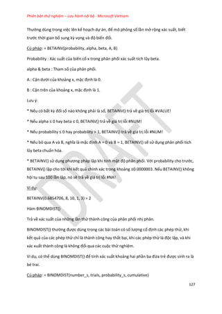 Phiên bản thử nghiệm – Lưu hành nội bộ - Microsoft Vietnam
127
Thường dùng trong việc lên kế hoạch dự án, để mô phỏng số lần mở rộng xác suất, biết
trước thời gian bổ sung kz vọng và độ biến đổi.
Cú pháp: = BETAINV(probability, alpha, beta, A, B)
Probability : Xác suất của biến cố x trong phân phối xác suất tích lũy beta.
alpha & beta : Tham số của phân phối.
A : Cận ưới của khoảng x, mặc định là 0.
B : Cận trên của khoảng x, mặc định là 1.
Lưu {:
* Nếu có bất kz đối số nào không phải là số, BETAINV() trả về giá trị lỗi #VALUE!
* Nếu alpha ≤ 0 hay beta ≤ 0, BETA NV() trả về giá trị lỗi #NUM!
* Nếu probability ≤ 0 hay probability > 1, BETA NV() trả về giá trị lỗi #NUM!
* Nếu bỏ qua A và B, nghĩa là mặc định A = 0 và B = 1, BETAINV() sẽ sử dụng phân phối tích
lũy beta chuẩn hóa.
* BETAINV() sử dụng phương pháp lặp khi tính mật độ phân phối. Với probability cho trước,
BETAINV() lặp cho tới khi kết quả chính xác trong khoảng ±0.0000003. Nếu BETAINV() không
hội tụ sau 100 lần lặp, nó sẽ trả về giá trị lỗi #NA!
Ví dụ:
BETAINV(0.6854706, 8, 10, 1, 3) = 2
Hàm BINOMDIST()
Trả về xác suất của những lần thử thành công của phân phối nhị phân.
B NO D ST() thường được dùng trong các bài toán có số lượng cố định các phép thử, khi
kết quả của các phép thử chỉ là thành công hay thất bại, khi các phép thử là độc lập, và khi
xác xuất thành công là không đổi qua các cuộc thử nghiệm.
Ví dụ, có thể ùng B NO D ST() để tính xác suất khoảng hai phần ba đứa trẻ được sinh ra là
bé trai.
Cú pháp: = BINOMDIST(number_s, trials, probability_s, cumulative)
 