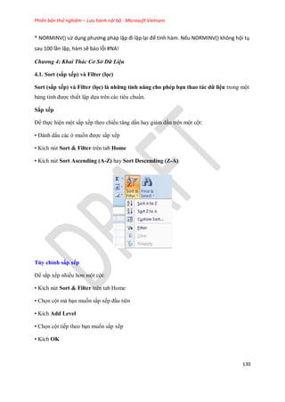 Phiên bản thử nghiệm – Lưu hành nội bộ - Microsoft Vietnam
130
* NORMINV() sử dụng phương pháp lặp đi lặp lại để tính hàm. Nếu NORMINV() không hội tụ
sau 100 lần lặp, hàm sẽ báo lỗi #NA!
Chương 4: Khai Thác Cơ Sở Dữ Liệu
4.1. Sort (sắp xếp) và Filter (lọc)
Sort (sắp xếp) và Filter (lọc) là những tính năng cho phép bạn thao tác dữ liệu trong một
bảng tính được thi t lập d a trên các tiêu chuẩn.
Sắp xếp
Để th c hiện một sắp x p theo chiều tăng dần hay giảm dần trên một cột:
• Đánh dấu các ô mu n được sắp x p
• Kích nút Sort & Filter trên tab Home
• Kích nút Sort Ascending (A-Z) hay Sort Descending (Z-A)
Tùy chỉnh sắp xếp
Để sắp x p nhiều hơn một cột:
• Kích nút Sort & Filter trên tab Home
• Ch n cột mà bạn mu n sắp x p đầu tiên
• Kích Add Level
• Ch n cột ti p theo bạn mu n sắp x p
• Kích OK
 