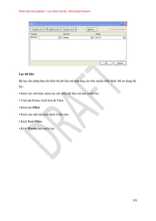Phiên bản thử nghiệm – Lưu hành nội bộ - Microsoft Vietnam
131
Lọc dữ liệu
Bộ l c cho phép bạn chỉ hiển thị dữ liệu mà đáp ứng các tiêu chuẩn nhất định. Để sử dụng bộ
l c:
• Kích vào cột hoặc ch n các cột chứa dữ liệu mà bạn mu n l c
• Trên tab Home, kích Sort & Filter
• Kích nút Filter
• Kích vào mũi tên phía dưới ô đầu tiên
• Kích Text Filter
• Kích Words bạn mu n l c
 