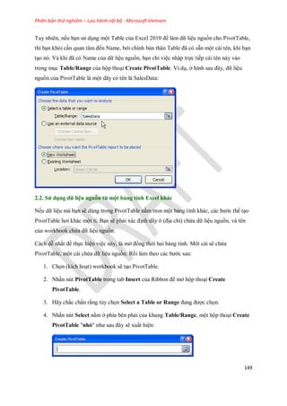 Phiên bản thử nghiệm – Lưu hành nội bộ - Microsoft Vietnam
149
Tuy nhiên, n u bạn sử dụng một Table của Excel 2010 để làm dữ liệu nguồn cho PivotTable,
thì bạn khỏi cần quan tâm đ n Name, bới chính bản thân Table đã có sẵn một cái tên, khi bạn
tạo nó. Và khi đã có Name của dữ liệu nguồn, bạn chỉ việc nhập tr c ti p cái tên này vào
trong mục Table/Range của hộp thoại Create PivotTable. Ví dụ, ở hình sau đây, dữ liệu
nguồn của PivotTable là một dãy có tên là SalesData:
2.2. Sử dụng dữ liệu nguồn từ một bảng tính Excel khác
N u dữ liệu mà bạn sẽ dùng trong PivotTable nằm tron một bảng tính khác, các bước thể tạo
PivotTable hơi khác một tí. Bạn sẽ phải xác định dãy ô (địa chỉ) chứa dữ liệu nguồn, và tên
của workbook chứa dữ liệu nguồn.
Cách dễ nhất để th c hiện việc này, là mở đồng thời hai bảng tính. Môt cái sẽ chứa
PivotTable, một cái chứa dữ liệu nguồn. Rồi làm theo các bước sau:
1. Ch n (kích hoạt) workbook sẽ tạo PivotTable.
2. Nhấn nút PivotTable trong tab Insert của Ribbon để mở hộp thoại Create
PivotTable.
3. Hãy chắc chắn rằng tùy ch n Select a Table or Range đang được ch n.
4. Nhấn nút Select nằm ở phía bên phải của khung Table/Range, một hộp thoại Create
PivotTable "nhỏ" như sau đây sẽ xuất hiện:
 