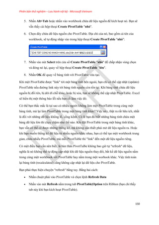 Phiên bản thử nghiệm – Lưu hành nội bộ - Microsoft Vietnam
150
5. Nhấn Alt+Tab hoặc nhấn vào workbook chứa dữ liệu nguồn để kích hoạt nó. Bạn sẽ
vẫn thấy cái hộp thoại Create PivotTable "nhỏ".
6. Ch n dãy chứa dữ liệu nguồn cho PivotTable. Địa chỉ của nó, bao gồm cả tên của
workbook, sẽ t động nhập vào trong hộp thoại Create PivotTable "nhỏ":
7. Nhấn vào nút Select trên cửa sổ Create PivotTable "nhỏ" để chấp nhận vùng ch n
và đóng nó lại, quay về hộp thoại Create PivotTable "lớn".
8. Nhấn OK để quay về bảng tính với PivotTable vừa tạo.
Khi một PivotTable được "link" tới một bảng tính bên ngoài, bạn chỉ có thể cập nhật (update)
PivotTable n u đường link này tới bảng tính nguồn còn tồn tại. Khi bảng tính chứa dữ liệu
nguồn bị đổi tên, bị dời đi chỗ khác, hoặc bị xóa, bạn sẽ không thể cập nhật PivotTable. Excel
sẽ hiển thị một thông báo lỗi n u bạn c làm việc đó.
Có thể bạn thắc mắc là tại sao có nhiều người không làm một PivotTable trong cùng một
bảng tính, mà lại làm PivotTable trong một bảng tính khác? Việc này, thật ra rất hữu ích, nhất
là đ i với những dữ liệu khổng lồ, cồng kềnh. Có lẽ bạn đã bi t những bảng tính chứa một
bảng dữ liệu lớn thì chạy chậm như th nào. Khi đặt PivotTable trong một bảng tính khác,
bạn vẫn có thể có được những th ng kê, mà không cần thi t phải mở dữ liệu nguồn ra. Hoặc
khi bạn mu n th ng kê dữ liệu từ nhiều nguồn khác nhau, bạn có thể tạo một workbook trung
gian, chứa nhiều PivotTable, mà mỗi PivotTable thì "link" đ n một dữ liệu nguồn riêng.
Có một điều bạn cần nên bi t, là bản thân PivotTalbe không bao giờ t "refresh" dữ liệu,
nghĩa là nó không thể t động cập nhật khi dữ liệu nguồn thay đổi, bất kể dữ liệu nguồn nằm
trong cùng một workbook với PivotTable hay nằm trong một worbook khác. Việc tính toán
lại bảng tính (recalculated) cũng không cập nhật lại dữ liệu cho PivotTable.
Bạn phải th c hiện chuyện "refresh" bằng tay. Bằng hai cách:
 Nhấn chuột phải vào PivotTable và ch n lệnh Refresh Data
 Nhấn vào nút Refresh nằm trong tab PivotTable|Option trên Ribbon (bạn chỉ thấy
tab này khi bạn kích hoạt PivotTable).
 