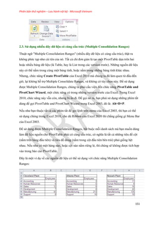 Phiên bản thử nghiệm – Lưu hành nội bộ - Microsoft Vietnam
151
2.3. Sử dụng nhiều dãy dữ liệu có cùng cấu trúc (Multiple Consolidation Ranges)
Thuật ngữ "Multiple Consolidation Ranges" (nhiều dãy dữ liệu có cùng cấu trúc), thật ra
không phức tạp như cái tên của nó. Tất cả chỉ đơn giản là tạo một PivotTable d a trên hai
hoặc nhiều bảng dữ liệu (là Table, hay là List trong các version trước). Những nguồn dữ liệu
này có thể nằm trong cùng một bảng tính, hoặc nằm trong những bảng tính khác nhau.
Nhưng, chức năng Create PivotTable của Excel 2010 mà chúng ta đã làm quen từ đầu đ n
giờ, lại không hỗ trợ Multiple Consolidate Ranges, và không có tùy ch n này. Để sử dụng
được Multiple Consolidation Ranges, chúng ta phải cầu viện đ n chức năng PivotTable and
PivotChart Wizard, một chức năng có trong những version trước của Excel. Trong Excel
2010, chức năng này vẫn còn, nhưng bị ẩn đi. Để g i nó ra, bạn phải sử dụng những phím tắt
dùng để g i PivotTable and PivotChart Wizard trong Excel 2003, đó là: Alt+D+P.
N u như bạn thuộc tất cả các phím tắt để g i lệnh trên menu của Excel 2003, thì bạn có thể
sử dụng chúng trong Excel 2010, cho dù Ribbon của Excel 2010 thì chẳng gi ng gì Menu Bar
của Excel 2003.
Để sử dụng được Multiple Consolidation Ranges, bắt buộc mỗi danh sách mà bạn mu n dùng
làm dữ liệu nguồn cho PivotTable phải có cùng cấu trúc, có nghĩa là tất cả những tiêu đề cột
(nằm trên hàng đầu tiên) và tiêu đề dòng (nằm trong cột đầu tiên bên trái) phải gi ng hệt
nhau. N u như có một hàng nào, hoặc cột nào nằm riêng lẻ, thì chúng sẽ không được tích hợp
vào trong báo cáo PivotTable.
Đây là một ví dụ về các nguồn dữ liệu có thể sử dụng với chức năng Multiple Consolidation
Ranges:
 