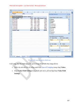 Phiên bản thử nghiệm – Lưu hành nội bộ - Microsoft Vietnam
167
PivotTable sau khi được chỉnh sửa
Cu i cùng, bạn hãy định dạng cho giá trị trong PivotTable theo dạng tiền tệ:
 Nhấn vào nút mũi tên xổ xu ng cạnh field Sum of Camping trong vùng Values
 Ch n Value Field Settings trong danh sách mở ra, để mở hộp thoại Value Field
Settings.
 