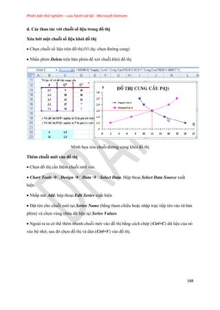 Phiên bản thử nghiệm – Lưu hành nội bộ - Microsoft Vietnam
188
d. Các thao tác với chuỗi số liệu trong đồ thị
Xóa bớt một chuỗi số liệu khỏi đồ thị
 Ch n chuỗi s liệu trên đồ thị (Ví dụ: ch n đường cung)
 Nhấn phím Delete trên bàn phím để xót chuỗi khỏi đồ thị
Minh h a xóa chuỗi đường cung khỏi đồ thị
Thêm chuỗi mới vào đồ thị
 Ch n đồ thị cần thêm chuỗi mới vào.
 Chart Tools  Design  Data  Select Data. Hộp thoại Select Data Source xuất
hiện.
 Nhấp nút Add, hộp thoại Edit Series xuất hiện
 Đặt tên cho chuỗi mới tại Series Name (bằng tham chi u hoặc nhập tr c ti p tên vào từ bàn
phím) và ch n vùng chứa dữ liệu tại Series Values
 Ngoài ra ta có thể thêm nhanh chuỗi mới vào đồ thị bằng cách chép (Ctrl+C) dữ liệu của nó
vào bộ nhớ, sau đó ch n đồ thị và dán (Ctrl+V) vào đồ thị.
 