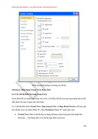 Phiên bản thử nghiệm – Lưu hành nội bộ - Microsoft Vietnam
192
Minh h a thêm đường xu hướng vào đồ thị
Chương 6: Định Dạng Trang Và In Bảng Tính
6.1. Các chế độ hiển thị trang trong Excel
Excel 2010 hỗ trợ mạnh hơn trong việc in ấn, với nhiều ch độ xem tr c quan giúp bạn có thể
thấy được k t quả in ngay trên màn hình.
Có 3 ch độ hiển thị là Nornal View, Page Layout View và Page Break Preview. Để truy cập
các ch độ xem vào nhóm View  Workbook Views 
 Normal View: Đây là ch độ bạn sử dụng thường xuyên trong quá trình nhập liệu,
tính toán,… trên bảng tính và là ch độ mặc định của Excel.
 